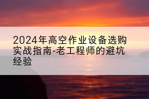 南陵高空作业升降机厂家推荐-2024年高空作业设备选购实战指南-老工程师的避坑经验