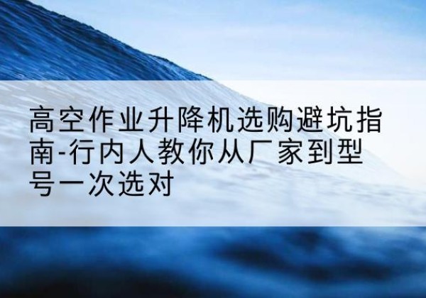 南陵升降平台厂家-高空作业升降机选购避坑指南-行内人教你从厂家到型号一次选对