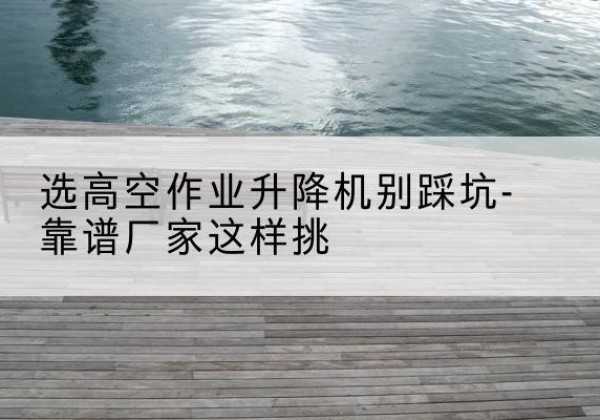 南陵剪叉式升降机厂家-选高空作业升降机别踩坑-靠谱厂家这样挑