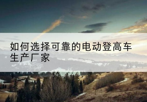南陵电动登高车厂家-如何选择可靠的电动登高车生产厂家