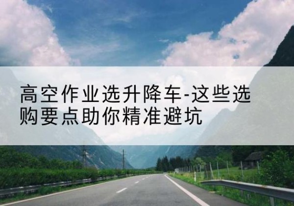 南陵升降车厂家-高空作业选升降车-这些选购要点助你*避坑