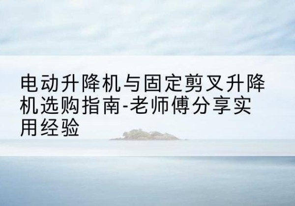 南陵电动升降机怎么选-电动升降机与固定剪叉升降机选购指南-老师傅分享实用经验