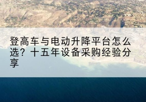 南陵登高车厂家厂家-登高车与电动升降平台怎么选？十五年设备采购经验分享