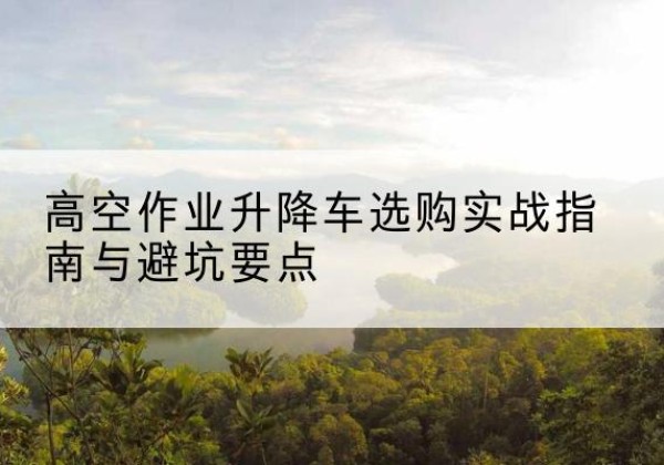 南陵升降车怎么选-高空作业升降车选购实战指南与避坑要点