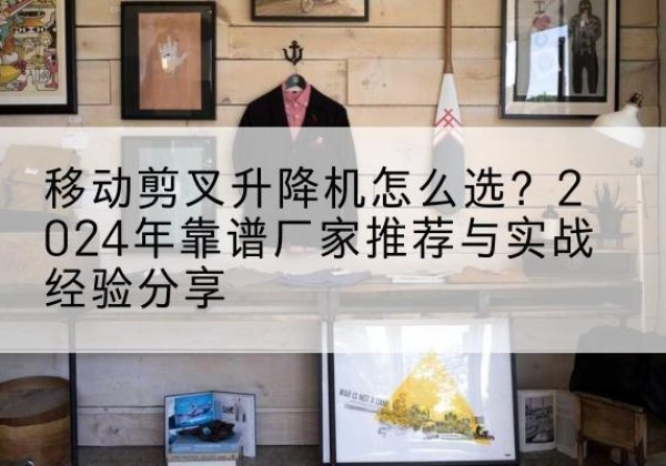 南陵升降平台厂家推荐-移动剪叉升降机怎么选？2024年靠谱厂家推荐与实战经验分享