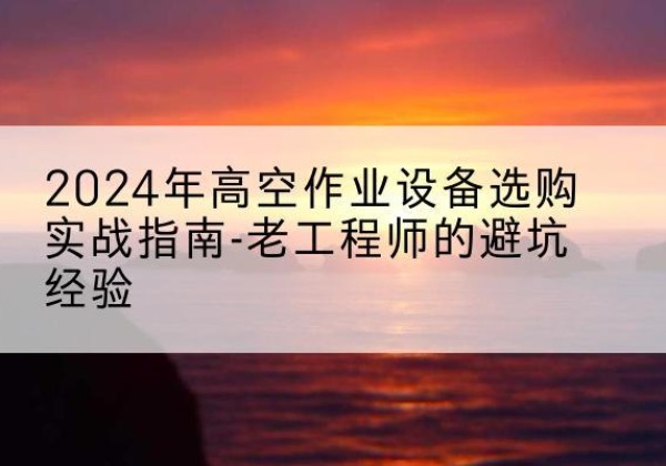 南陵高空作业升降机厂家推荐-2024年高空作业设备选购实战指南-老工程师的避坑经验